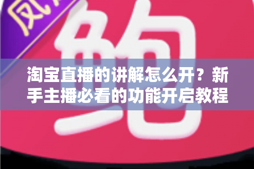 淘宝直播的讲解怎么开？新手主播必看的功能开启教程与带货实战技巧