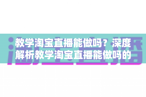 教学淘宝直播能做吗？深度解析教学淘宝直播能做吗的可行性、玩法与变现全攻略