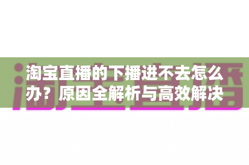 淘宝直播的下播进不去怎么办?原因全解析与高效解决方法一站式指南 淘宝直播的下播进不去怎么办?原因全解析与高效解决方法一站式指南