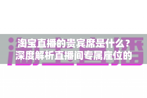 淘宝直播的贵宾席是什么?深度解析直播间专属座位的权益、获取方式与实用价值 淘宝直播的贵宾席是什么?深度解析直播间专属座位的权益、获取方式与实用价值
