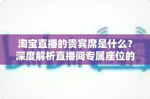 淘宝直播的贵宾席是什么?深度解析直播间专属座位的权益、获取方式与实用价值 淘宝直播的贵宾席是什么?深度解析直播间专属座位的权益、获取方式与实用价值