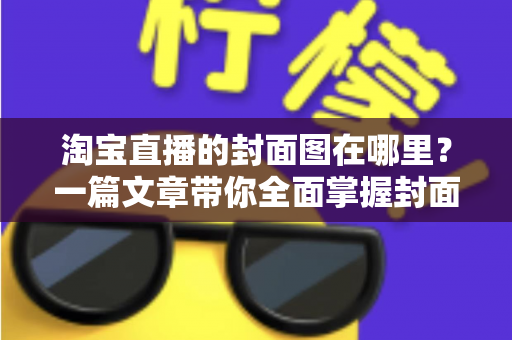 淘宝直播的封面图在哪里？一篇文章带你全面掌握封面图的查找、设置与优化技巧