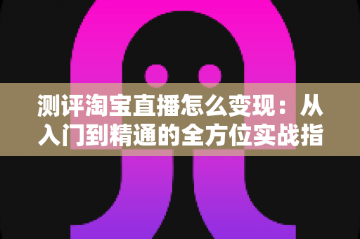 测评淘宝直播怎么变现：从入门到精通的全方位实战指南与深度分析