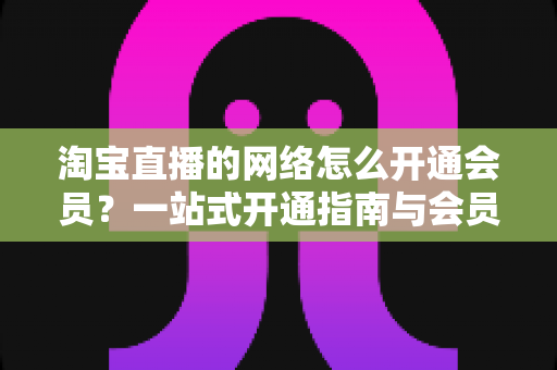 淘宝直播的网络怎么开通会员?一站式开通指南与会员权益全解析 淘宝直播的网络怎么开通会员?一站式开通指南与会员权益全解析