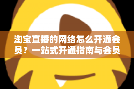 淘宝直播的网络怎么开通会员?一站式开通指南与会员权益全解析 淘宝直播的网络怎么开通会员?一站式开通指南与会员权益全解析