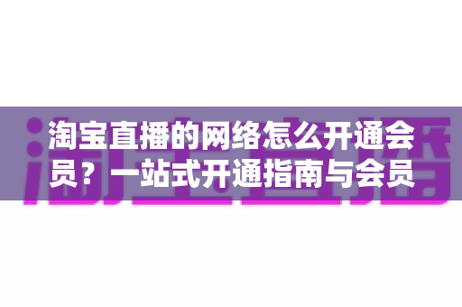 淘宝直播的网络怎么开通会员?一站式开通指南与会员权益全解析 淘宝直播的网络怎么开通会员?一站式开通指南与会员权益全解析