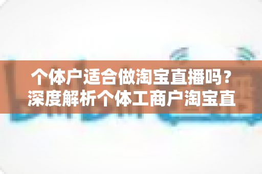 个体户适合做淘宝直播吗?深度解析个体工商户淘宝直播创业的可行性、优势与实操指南 个体户适合做淘宝直播吗?深度解析个体工商户淘宝直播创业的可行性、优势与实操指南