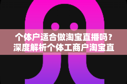 个体户适合做淘宝直播吗？深度解析个体工商户淘宝直播创业的可行性、优势与实操指南
