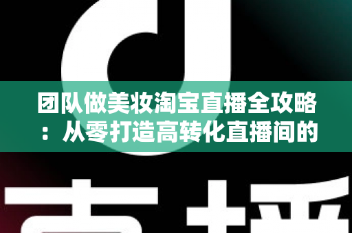 团队做美妆淘宝直播全攻略:从零打造高转化直播间的实战指南 团队做美妆淘宝直播全攻略:从零打造高转化直播间的实战指南