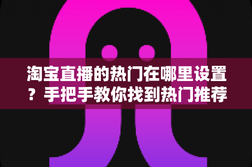 淘宝直播的热门在哪里设置?手把手教你找到热门推荐入口并掌握上热门技巧 淘宝直播的热门在哪里设置?手把手教你找到热门推荐入口并掌握上热门技巧
