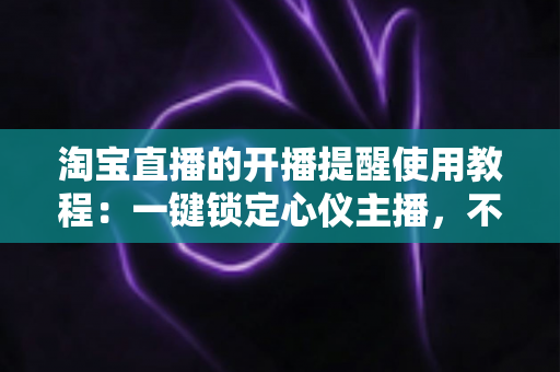 淘宝直播的开播提醒使用教程:一键锁定心仪主播,不错过任何精彩直播与专属优惠 淘宝直播的开播提醒使用教程:一键锁定心仪主播,不错过任何精彩直播与专属优惠