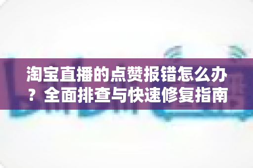 淘宝直播的点赞报错怎么办？全面排查与快速修复指南，让互动不再受阻