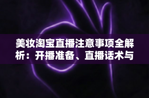 美妆淘宝直播注意事项全解析：开播准备、直播话术与合规运营实战指南