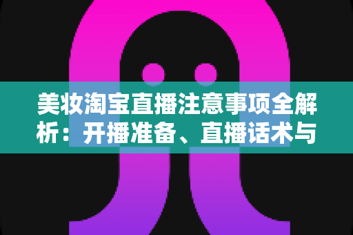 美妆淘宝直播注意事项全解析：开播准备、直播话术与合规运营实战指南