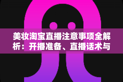 美妆淘宝直播注意事项全解析：开播准备、直播话术与合规运营实战指南