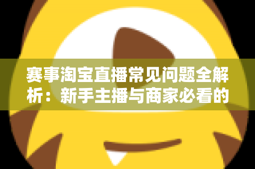 赛事淘宝直播常见问题全解析：新手主播与商家必看的高效运营指南