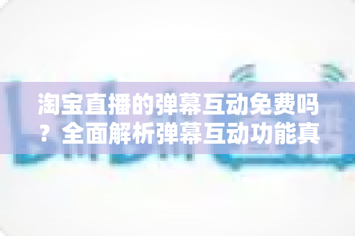 淘宝直播的弹幕互动免费吗?全面解析弹幕互动功能真相与免费涨人气运营攻略 淘宝直播的弹幕互动免费吗?全面解析弹幕互动功能真相与免费涨人气运营攻略