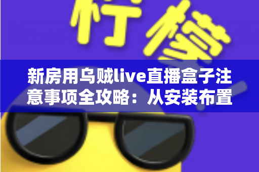 新房用乌贼live直播盒子注意事项全攻略：从安装布置到日常使用，新手也能轻松上手