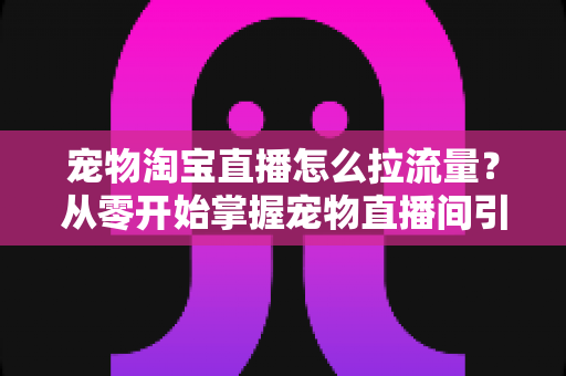 宠物淘宝直播怎么拉流量？从零开始掌握宠物直播间引流的实战秘籍与运营全攻略