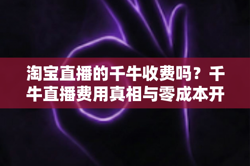 淘宝直播的千牛收费吗?千牛直播费用真相与零成本开播全攻略 淘宝直播的千牛收费吗?千牛直播费用真相与零成本开播全攻略