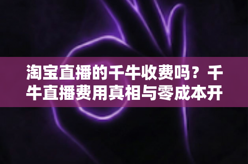 淘宝直播的千牛收费吗?千牛直播费用真相与零成本开播全攻略 淘宝直播的千牛收费吗?千牛直播费用真相与零成本开播全攻略