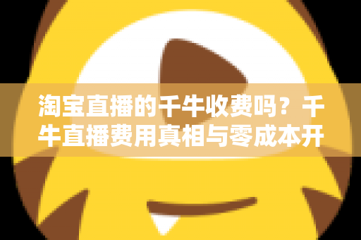淘宝直播的千牛收费吗？千牛直播费用真相与零成本开播全攻略