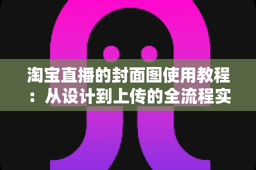 淘宝直播的封面图使用教程：从设计到上传的全流程实战指南，助你快速提升直播间点击率与流量
