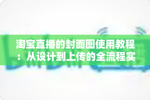 淘宝直播的封面图使用教程：从设计到上传的全流程实战指南，助你快速提升直播间点击率与流量