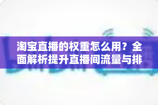 淘宝直播的权重怎么用?全面解析提升直播间流量与排名的实战指南 淘宝直播的权重怎么用?全面解析提升直播间流量与排名的实战指南