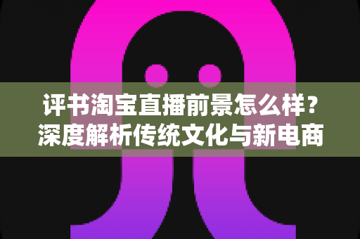 评书淘宝直播前景怎么样?深度解析传统文化与新电商融合的机遇与挑战 评书淘宝直播前景怎么样?深度解析传统文化与新电商融合的机遇与挑战
