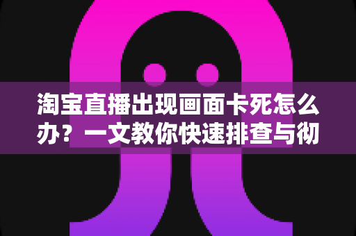 淘宝直播出现画面卡死怎么办?一文教你快速排查与彻底解决直播卡顿问题 淘宝直播出现画面卡死怎么办?一文教你快速排查与彻底解决直播卡顿问题