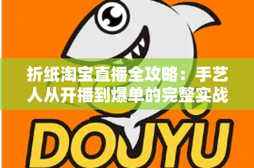 折纸淘宝直播全攻略:手艺人从开播到爆单的完整实战手册 折纸淘宝直播全攻略:手艺人从开播到爆单的完整实战手册