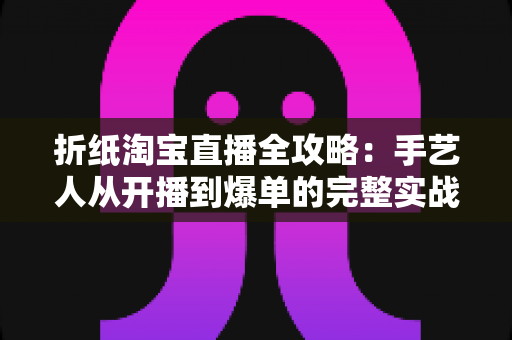 折纸淘宝直播全攻略：手艺人从开播到爆单的完整实战手册