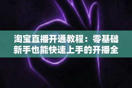 淘宝直播开通教程:零基础新手也能快速上手的开播全攻略 淘宝直播开通教程:零基础新手也能快速上手的开播全攻略