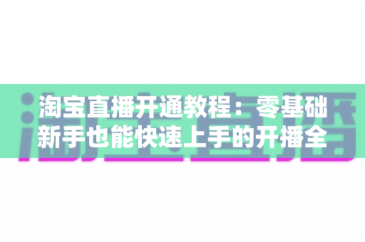 淘宝直播开通教程:零基础新手也能快速上手的开播全攻略 淘宝直播开通教程:零基础新手也能快速上手的开播全攻略