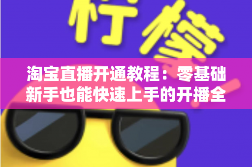 淘宝直播开通教程：零基础新手也能快速上手的开播全攻略