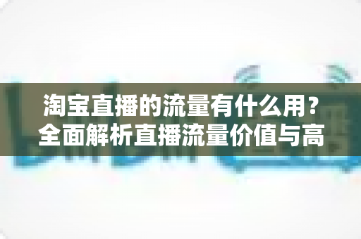 淘宝直播的流量有什么用？全面解析直播流量价值与高效运营指南