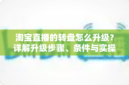 淘宝直播的转盘怎么升级?详解升级步骤、条件与实操运营技巧全攻略 淘宝直播的转盘怎么升级?详解升级步骤、条件与实操运营技巧全攻略