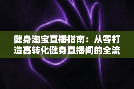 健身淘宝直播指南:从零打造高转化健身直播间的全流程实战手册 健身淘宝直播指南:从零打造高转化健身直播间的全流程实战手册