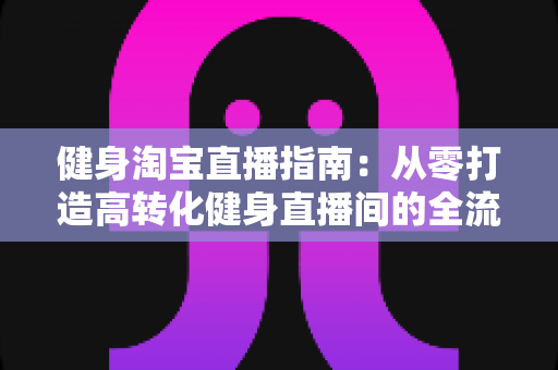 健身淘宝直播指南:从零打造高转化健身直播间的全流程实战手册 健身淘宝直播指南:从零打造高转化健身直播间的全流程实战手册