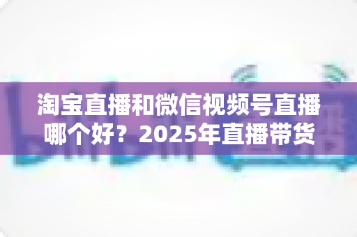 淘宝直播和微信视频号直播哪个好?2025年直播带货平台全方位深度对比指南 淘宝直播和微信视频号直播哪个好?2025年直播带货平台全方位深度对比指南