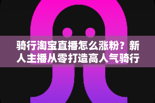 骑行淘宝直播怎么涨粉？新人主播从零打造高人气骑行直播间的全攻略