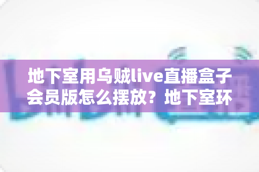 地下室用乌贼live直播盒子会员版怎么摆放？地下室环境下的科学摆放全攻略