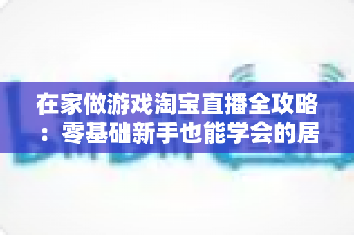 在家做游戏淘宝直播全攻略:零基础新手也能学会的居家游戏直播变现指南 在家做游戏淘宝直播全攻略:零基础新手也能学会的居家游戏直播变现指南