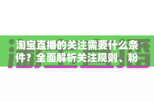 淘宝直播的关注需要什么条件？全面解析关注规则、粉丝权益与主播涨粉必备指南