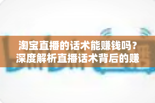 淘宝直播的话术能赚钱吗?深度解析直播话术背后的赚钱逻辑与实战技巧 淘宝直播的话术能赚钱吗?深度解析直播话术背后的赚钱逻辑与实战技巧