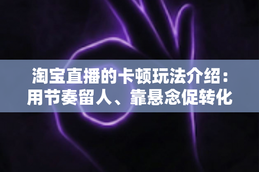 淘宝直播的卡顿玩法介绍：用节奏留人、靠悬念促转化的直播间运营实战指南