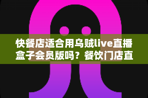 快餐店适合用乌贼live直播盒子会员版吗?餐饮门店直播营销价值全解析 快餐店适合用乌贼live直播盒子会员版吗?餐饮门店直播营销价值全解析