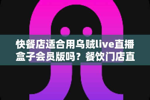 快餐店适合用乌贼live直播盒子会员版吗？餐饮门店直播营销价值全解析