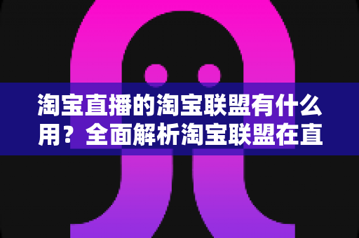 淘宝直播的淘宝联盟有什么用？全面解析淘宝联盟在直播带货中的核心价值与变现技巧